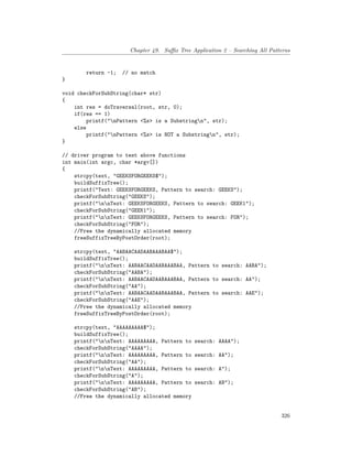 Chapter 49. Suffix Tree Application 2 – Searching All Patterns
return -1; // no match
}
void checkForSubString(char* str)
{
int res = doTraversal(root, str, 0);
if(res == 1)
printf("nPattern <%s> is a Substringn", str);
else
printf("nPattern <%s> is NOT a Substringn", str);
}
// driver program to test above functions
int main(int argc, char *argv[])
{
strcpy(text, "GEEKSFORGEEKS$");
buildSuffixTree();
printf("Text: GEEKSFORGEEKS, Pattern to search: GEEKS");
checkForSubString("GEEKS");
printf("nnText: GEEKSFORGEEKS, Pattern to search: GEEK1");
checkForSubString("GEEK1");
printf("nnText: GEEKSFORGEEKS, Pattern to search: FOR");
checkForSubString("FOR");
//Free the dynamically allocated memory
freeSuffixTreeByPostOrder(root);
strcpy(text, "AABAACAADAABAAABAA$");
buildSuffixTree();
printf("nnText: AABAACAADAABAAABAA, Pattern to search: AABA");
checkForSubString("AABA");
printf("nnText: AABAACAADAABAAABAA, Pattern to search: AA");
checkForSubString("AA");
printf("nnText: AABAACAADAABAAABAA, Pattern to search: AAE");
checkForSubString("AAE");
//Free the dynamically allocated memory
freeSuffixTreeByPostOrder(root);
strcpy(text, "AAAAAAAAA$");
buildSuffixTree();
printf("nnText: AAAAAAAAA, Pattern to search: AAAA");
checkForSubString("AAAA");
printf("nnText: AAAAAAAAA, Pattern to search: AA");
checkForSubString("AA");
printf("nnText: AAAAAAAAA, Pattern to search: A");
checkForSubString("A");
printf("nnText: AAAAAAAAA, Pattern to search: AB");
checkForSubString("AB");
//Free the dynamically allocated memory
326
 