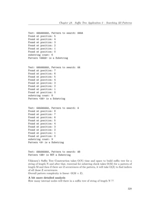 Chapter 49. Suffix Tree Application 2 – Searching All Patterns
Text: AAAAAAAAA, Pattern to search: AAAA
Found at position: 5
Found at position: 4
Found at position: 3
Found at position: 2
Found at position: 1
Found at position: 0
substring count: 6
Pattern <AAAA> is a Substring
Text: AAAAAAAAA, Pattern to search: AA
Found at position: 7
Found at position: 6
Found at position: 5
Found at position: 4
Found at position: 3
Found at position: 2
Found at position: 1
Found at position: 0
substring count: 8
Pattern <AA> is a Substring
Text: AAAAAAAAA, Pattern to search: A
Found at position: 8
Found at position: 7
Found at position: 6
Found at position: 5
Found at position: 4
Found at position: 3
Found at position: 2
Found at position: 1
Found at position: 0
substring count: 9
Pattern <A> is a Substring
Text: AAAAAAAAA, Pattern to search: AB
Pattern <AB> is NOT a Substring
Ukkonen’s Suffix Tree Construction takes O(N) time and space to build suffix tree for a
string of length N and after that, traversal for substring check takes O(M) for a pattern of
length M and then if there are Z occurrences of the pattern, it will take O(Z) to find indices
of all those Z occurrences.
Overall pattern complexity is linear: O(M + Z).
A bit more detailed analysis
How many internal nodes will there in a suffix tree of string of length N ??
328
 