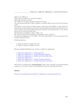 Chapter 49. Suffix Tree Application 2 – Searching All Patterns
Answer: N-1 (Why ??)
There will be N suffixes in a string of length N.
Each suffix will have one leaf.
So a suffix tree of string of length N will have N leaves.
As each internal node has at least 2 children, an N-leaf suffix tree has at most N-1 internal
nodes.
If a pattern occurs Z times in string, means it will be part of Z suffixes, so there will be Z
leaves below in point (internal node and in between edge) where pattern match ends in tree
and so subtree with Z leaves below that point will have Z-1 internal nodes. A tree with Z
leaves can be traversed in O(Z) time.
Overall pattern complexity is linear: O(M + Z).
For a given pattern, Z (the number of occurrences) can be atmost N.
So worst case complexity can be: O(M + N) if Z is close/equal to N (A tree traversal with
N nodes take O(N) time).
Followup questions:
1. Check if a pattern is prefix of a text?
2. Check if a pattern is suffix of a text?
We have published following more articles on suffix tree applications:
• Suffix Tree Application 1 – Substring Check
• Suffix Tree Application 3 – Longest Repeated Substring
• Suffix Tree Application 4 – Build Linear Time Suffix Array
• Generalized Suffix Tree 1
• Suffix Tree Application 5 – Longest Common Substring
• Suffix Tree Application 6 – Longest Palindromic Substring
This article is contributed by Anurag Singh. Please write comments if you find anything
incorrect, or you want to share more information about the topic discussed above
Source
https://www.geeksforgeeks.org/suffix-tree-application-2-searching-all-patterns/
329
 