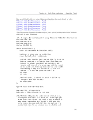 Chapter 50. Suffix Tree Application 1 – Substring Check
Here we will build suffix tree using Ukkonen’s Algorithm, discussed already as below:
Ukkonen’s Suffix Tree Construction – Part 1
Ukkonen’s Suffix Tree Construction – Part 2
Ukkonen’s Suffix Tree Construction – Part 3
Ukkonen’s Suffix Tree Construction – Part 4
Ukkonen’s Suffix Tree Construction – Part 5
Ukkonen’s Suffix Tree Construction – Part 6
The core traversal implementation for substring check, can be modified accordingly for suffix
trees built by other algorithms.
// A C program for substring check using Ukkonen's Suffix Tree Construction
#include <stdio.h>
#include <string.h>
#include <stdlib.h>
#define MAX_CHAR 256
struct SuffixTreeNode {
struct SuffixTreeNode *children[MAX_CHAR];
//pointer to other node via suffix link
struct SuffixTreeNode *suffixLink;
/*(start, end) interval specifies the edge, by which the
node is connected to its parent node. Each edge will
connect two nodes, one parent and one child, and
(start, end) interval of a given edge will be stored
in the child node. Lets say there are two nods A and B
connected by an edge with indices (5, 8) then this
indices (5, 8) will be stored in node B. */
int start;
int *end;
/*for leaf nodes, it stores the index of suffix for
the path from root to leaf*/
int suffixIndex;
};
typedef struct SuffixTreeNode Node;
char text[100]; //Input string
Node *root = NULL; //Pointer to root node
/*lastNewNode will point to newly created internal node,
waiting for it's suffix link to be set, which might get
a new suffix link (other than root) in next extension of
same phase. lastNewNode will be set to NULL when last
newly created internal node (if there is any) got it's
suffix link reset to new internal node created in next
331
 
