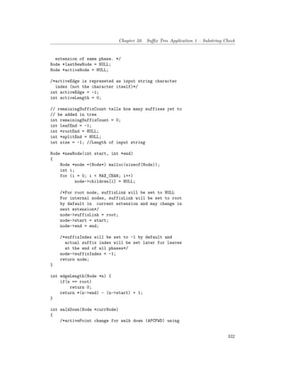 Chapter 50. Suffix Tree Application 1 – Substring Check
extension of same phase. */
Node *lastNewNode = NULL;
Node *activeNode = NULL;
/*activeEdge is represeted as input string character
index (not the character itself)*/
int activeEdge = -1;
int activeLength = 0;
// remainingSuffixCount tells how many suffixes yet to
// be added in tree
int remainingSuffixCount = 0;
int leafEnd = -1;
int *rootEnd = NULL;
int *splitEnd = NULL;
int size = -1; //Length of input string
Node *newNode(int start, int *end)
{
Node *node =(Node*) malloc(sizeof(Node));
int i;
for (i = 0; i < MAX_CHAR; i++)
node->children[i] = NULL;
/*For root node, suffixLink will be set to NULL
For internal nodes, suffixLink will be set to root
by default in current extension and may change in
next extension*/
node->suffixLink = root;
node->start = start;
node->end = end;
/*suffixIndex will be set to -1 by default and
actual suffix index will be set later for leaves
at the end of all phases*/
node->suffixIndex = -1;
return node;
}
int edgeLength(Node *n) {
if(n == root)
return 0;
return *(n->end) - (n->start) + 1;
}
int walkDown(Node *currNode)
{
/*activePoint change for walk down (APCFWD) using
332
 