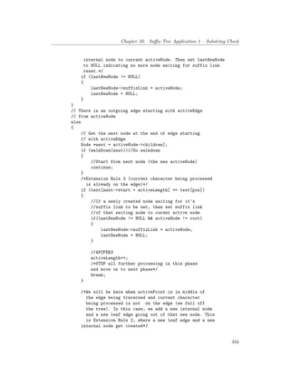 Chapter 50. Suffix Tree Application 1 – Substring Check
internal node to current activeNode. Then set lastNewNode
to NULL indicating no more node waiting for suffix link
reset.*/
if (lastNewNode != NULL)
{
lastNewNode->suffixLink = activeNode;
lastNewNode = NULL;
}
}
// There is an outgoing edge starting with activeEdge
// from activeNode
else
{
// Get the next node at the end of edge starting
// with activeEdge
Node *next = activeNode->children];
if (walkDown(next))//Do walkdown
{
//Start from next node (the new activeNode)
continue;
}
/*Extension Rule 3 (current character being processed
is already on the edge)*/
if (text[next->start + activeLength] == text[pos])
{
//If a newly created node waiting for it's
//suffix link to be set, then set suffix link
//of that waiting node to curent active node
if(lastNewNode != NULL && activeNode != root)
{
lastNewNode->suffixLink = activeNode;
lastNewNode = NULL;
}
//APCFER3
activeLength++;
/*STOP all further processing in this phase
and move on to next phase*/
break;
}
/*We will be here when activePoint is in middle of
the edge being traversed and current character
being processed is not on the edge (we fall off
the tree). In this case, we add a new internal node
and a new leaf edge going out of that new node. This
is Extension Rule 2, where a new leaf edge and a new
internal node get created*/
334
 