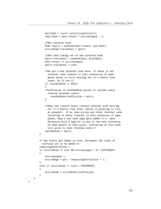 Chapter 50. Suffix Tree Application 1 – Substring Check
splitEnd = (int*) malloc(sizeof(int));
*splitEnd = next->start + activeLength - 1;
//New internal node
Node *split = newNode(next->start, splitEnd);
activeNode->children] = split;
//New leaf coming out of new internal node
split->children] = newNode(pos, &leafEnd);
next->start += activeLength;
split->children] = next;
/*We got a new internal node here. If there is any
internal node created in last extensions of same
phase which is still waiting for it's suffix link
reset, do it now.*/
if (lastNewNode != NULL)
{
/*suffixLink of lastNewNode points to current newly
created internal node*/
lastNewNode->suffixLink = split;
}
/*Make the current newly created internal node waiting
for it's suffix link reset (which is pointing to root
at present). If we come across any other internal node
(existing or newly created) in next extension of same
phase, when a new leaf edge gets added (i.e. when
Extension Rule 2 applies is any of the next extension
of same phase) at that point, suffixLink of this node
will point to that internal node.*/
lastNewNode = split;
}
/* One suffix got added in tree, decrement the count of
suffixes yet to be added.*/
remainingSuffixCount--;
if (activeNode == root && activeLength > 0) //APCFER2C1
{
activeLength--;
activeEdge = pos - remainingSuffixCount + 1;
}
else if (activeNode != root) //APCFER2C2
{
activeNode = activeNode->suffixLink;
}
}
}
335
 