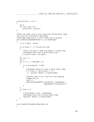Chapter 50. Suffix Tree Application 1 – Substring Check
void print(int i, int j)
{
int k;
for (k=i; k<=j; k++)
printf("%c", text[k]);
}
//Print the suffix tree as well along with setting suffix index
//So tree will be printed in DFS manner
//Each edge along with it's suffix index will be printed
void setSuffixIndexByDFS(Node *n, int labelHeight)
{
if (n == NULL) return;
if (n->start != -1) //A non-root node
{
//Print the label on edge from parent to current node
//Uncomment below line to print suffix tree
// print(n->start, *(n->end));
}
int leaf = 1;
int i;
for (i = 0; i < MAX_CHAR; i++)
{
if (n->children[i] != NULL)
{
//Uncomment below two lines to print suffix index
// if (leaf == 1 && n->start != -1)
// printf(" [%d]n", n->suffixIndex);
//Current node is not a leaf as it has outgoing
//edges from it.
leaf = 0;
setSuffixIndexByDFS(n->children[i], labelHeight +
edgeLength(n->children[i]));
}
}
if (leaf == 1)
{
n->suffixIndex = size - labelHeight;
//Uncomment below line to print suffix index
//printf(" [%d]n", n->suffixIndex);
}
}
void freeSuffixTreeByPostOrder(Node *n)
{
336
 