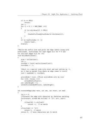 Chapter 50. Suffix Tree Application 1 – Substring Check
if (n == NULL)
return;
int i;
for (i = 0; i < MAX_CHAR; i++)
{
if (n->children[i] != NULL)
{
freeSuffixTreeByPostOrder(n->children[i]);
}
}
if (n->suffixIndex == -1)
free(n->end);
free(n);
}
/*Build the suffix tree and print the edge labels along with
suffixIndex. suffixIndex for leaf edges will be >= 0 and
for non-leaf edges will be -1*/
void buildSuffixTree()
{
size = strlen(text);
int i;
rootEnd = (int*) malloc(sizeof(int));
*rootEnd = - 1;
/*Root is a special node with start and end indices as -1,
as it has no parent from where an edge comes to root*/
root = newNode(-1, rootEnd);
activeNode = root; //First activeNode will be root
for (i=0; i<size; i++)
extendSuffixTree(i);
int labelHeight = 0;
setSuffixIndexByDFS(root, labelHeight);
}
int traverseEdge(char *str, int idx, int start, int end)
{
int k = 0;
//Traverse the edge with character by character matching
for(k=start; k<=end && str[idx] != '0'; k++, idx++)
{
if(text[k] != str[idx])
return -1; // mo match
}
if(str[idx] == '0')
return 1; // match
return 0; // more characters yet to match
337
 