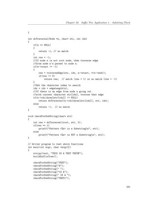Chapter 50. Suffix Tree Application 1 – Substring Check
}
int doTraversal(Node *n, char* str, int idx)
{
if(n == NULL)
{
return -1; // no match
}
int res = -1;
//If node n is not root node, then traverse edge
//from node n's parent to node n.
if(n->start != -1)
{
res = traverseEdge(str, idx, n->start, *(n->end));
if(res != 0)
return res; // match (res = 1) or no match (res = -1)
}
//Get the character index to search
idx = idx + edgeLength(n);
//If there is an edge from node n going out
//with current character str[idx], travrse that edge
if(n->children[str[idx]] != NULL)
return doTraversal(n->children[str[idx]], str, idx);
else
return -1; // no match
}
void checkForSubString(char* str)
{
int res = doTraversal(root, str, 0);
if(res == 1)
printf("Pattern <%s> is a Substringn", str);
else
printf("Pattern <%s> is NOT a Substringn", str);
}
// driver program to test above functions
int main(int argc, char *argv[])
{
strcpy(text, "THIS IS A TEST TEXT$");
buildSuffixTree();
checkForSubString("TEST");
checkForSubString("A");
checkForSubString(" ");
checkForSubString("IS A");
checkForSubString(" IS A ");
checkForSubString("TEST1");
338
 