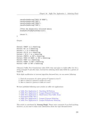 Chapter 50. Suffix Tree Application 1 – Substring Check
checkForSubString("THIS IS GOOD");
checkForSubString("TES");
checkForSubString("TESA");
checkForSubString("ISB");
//Free the dynamically allocated memory
freeSuffixTreeByPostOrder(root);
return 0;
}
Output:
Pattern <TEST> is a Substring
Pattern <A> is a Substring
Pattern < > is a Substring
Pattern <IS A> is a Substring
Pattern < IS A > is a Substring
Pattern <TEST1> is NOT a Substring
Pattern <THIS IS GOOD> is NOT a Substring
Pattern <TES> is a Substring
Pattern <TESA> is NOT a Substring
Pattern <ISB> is NOT a Substring
Ukkonen’s Suffix Tree Construction takes O(N) time and space to build suffix tree for a
string of length N and after that, traversal for substring check takes O(M) for a pattern of
length M.
With slight modification in traversal algorithm discussed here, we can answer following:
1. Find all occurrences of a given pattern P present in text T.
2. How to check if a pattern is prefix of a text?
3. How to check if a pattern is suffix of a text?
We have published following more articles on suffix tree applications:
• Suffix Tree Application 2 – Searching All Patterns
• Suffix Tree Application 3 – Longest Repeated Substring
• Suffix Tree Application 4 – Build Linear Time Suffix Array
• Generalized Suffix Tree 1
• Suffix Tree Application 5 – Longest Common Substring
• Suffix Tree Application 6 – Longest Palindromic Substring
This article is contributed by Anurag Singh. Please write comments if you find anything
incorrect, or you want to share more information about the topic discussed above
339
 