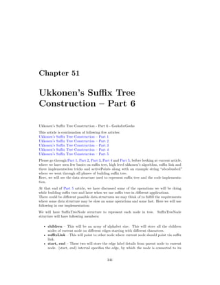 Chapter 51
Ukkonen’s Suffix Tree
Construction – Part 6
Ukkonen’s Suffix Tree Construction - Part 6 - GeeksforGeeks
This article is continuation of following five articles:
Ukkonen’s Suffix Tree Construction – Part 1
Ukkonen’s Suffix Tree Construction – Part 2
Ukkonen’s Suffix Tree Construction – Part 3
Ukkonen’s Suffix Tree Construction – Part 4
Ukkonen’s Suffix Tree Construction – Part 5
Please go through Part 1, Part 2, Part 3, Part 4 and Part 5, before looking at current article,
where we have seen few basics on suffix tree, high level ukkonen’s algorithm, suffix link and
three implementation tricks and activePoints along with an example string “abcabxabcd”
where we went through all phases of building suffix tree.
Here, we will see the data structure used to represent suffix tree and the code implementa-
tion.
At that end of Part 5 article, we have discussed some of the operations we will be doing
while building suffix tree and later when we use suffix tree in different applications.
There could be different possible data structures we may think of to fulfill the requirements
where some data structure may be slow on some operations and some fast. Here we will use
following in our implementation:
We will have SuffixTreeNode structure to represent each node in tree. SuffixTreeNode
structure will have following members:
• children – This will be an array of alphabet size. This will store all the children
nodes of current node on different edges starting with different characters.
• suffixLink – This will point to other node where current node should point via suffix
link.
• start, end – These two will store the edge label details from parent node to current
node. (start, end) interval specifies the edge, by which the node is connected to its
341
 