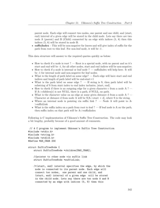 Chapter 51. Ukkonen’s Suffix Tree Construction – Part 6
parent node. Each edge will connect two nodes, one parent and one child, and (start,
end) interval of a given edge will be stored in the child node. Lets say there are two
nods A (parent) and B (Child) connected by an edge with indices (5, 8) then this
indices (5, 8) will be stored in node B.
• suffixIndex – This will be non-negative for leaves and will give index of suffix for the
path from root to this leaf. For non-leaf node, it will be -1 .
This data structure will answer to the required queries quickly as below:
• How to check if a node is root ? — Root is a special node, with no parent and so it’s
start and end will be -1, for all other nodes, start and end indices will be non-negative.
• How to check if a node is internal or leaf node ? — suffixIndex will help here. It will
be -1 for internal node and non-negative for leaf nodes.
• What is the length of path label on some edge? — Each edge will have start and end
indices and length of path label will be end-start+1
• What is the path label on some edge ? — If string is S, then path label will be
substring of S from start index to end index inclusive, [start, end].
• How to check if there is an outgoing edge for a given character c from a node A ? —
If A->children[c] is not NULL, there is a path, if NULL, no path.
• What is the character value on an edge at some given distance d from a node A ? —
Character at distance d from node A will be S[A->start + d], where S is the string.
• Where an internal node is pointing via suffix link ? — Node A will point to A-
>suffixLink
• What is the suffix index on a path from root to leaf ? — If leaf node is A on the path,
then suffix index on that path will be A->suffixIndex
Following is C implementation of Ukkonen’s Suffix Tree Construction. The code may look
a bit lengthy, probably because of a good amount of comments.
// A C program to implement Ukkonen's Suffix Tree Construction
#include <stdio.h>
#include <string.h>
#include <stdlib.h>
#define MAX_CHAR 256
struct SuffixTreeNode {
struct SuffixTreeNode *children[MAX_CHAR];
//pointer to other node via suffix link
struct SuffixTreeNode *suffixLink;
/*(start, end) interval specifies the edge, by which the
node is connected to its parent node. Each edge will
connect two nodes, one parent and one child, and
(start, end) interval of a given edge will be stored
in the child node. Lets say there are two nods A and B
connected by an edge with indices (5, 8) then this
342
 