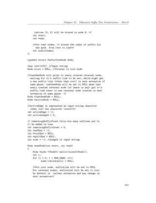 Chapter 51. Ukkonen’s Suffix Tree Construction – Part 6
indices (5, 8) will be stored in node B. */
int start;
int *end;
/*for leaf nodes, it stores the index of suffix for
the path from root to leaf*/
int suffixIndex;
};
typedef struct SuffixTreeNode Node;
char text[100]; //Input string
Node *root = NULL; //Pointer to root node
/*lastNewNode will point to newly created internal node,
waiting for it's suffix link to be set, which might get
a new suffix link (other than root) in next extension of
same phase. lastNewNode will be set to NULL when last
newly created internal node (if there is any) got it's
suffix link reset to new internal node created in next
extension of same phase. */
Node *lastNewNode = NULL;
Node *activeNode = NULL;
/*activeEdge is represeted as input string character
index (not the character itself)*/
int activeEdge = -1;
int activeLength = 0;
// remainingSuffixCount tells how many suffixes yet to
// be added in tree
int remainingSuffixCount = 0;
int leafEnd = -1;
int *rootEnd = NULL;
int *splitEnd = NULL;
int size = -1; //Length of input string
Node *newNode(int start, int *end)
{
Node *node =(Node*) malloc(sizeof(Node));
int i;
for (i = 0; i < MAX_CHAR; i++)
node->children[i] = NULL;
/*For root node, suffixLink will be set to NULL
For internal nodes, suffixLink will be set to root
by default in current extension and may change in
next extension*/
343
 