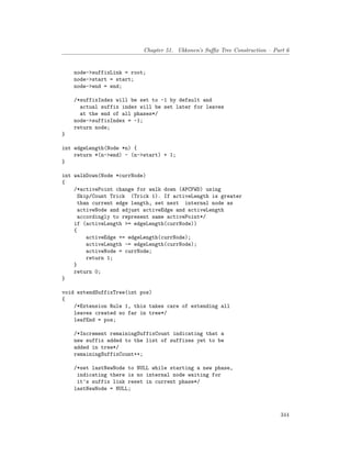 Chapter 51. Ukkonen’s Suffix Tree Construction – Part 6
node->suffixLink = root;
node->start = start;
node->end = end;
/*suffixIndex will be set to -1 by default and
actual suffix index will be set later for leaves
at the end of all phases*/
node->suffixIndex = -1;
return node;
}
int edgeLength(Node *n) {
return *(n->end) - (n->start) + 1;
}
int walkDown(Node *currNode)
{
/*activePoint change for walk down (APCFWD) using
Skip/Count Trick (Trick 1). If activeLength is greater
than current edge length, set next internal node as
activeNode and adjust activeEdge and activeLength
accordingly to represent same activePoint*/
if (activeLength >= edgeLength(currNode))
{
activeEdge += edgeLength(currNode);
activeLength -= edgeLength(currNode);
activeNode = currNode;
return 1;
}
return 0;
}
void extendSuffixTree(int pos)
{
/*Extension Rule 1, this takes care of extending all
leaves created so far in tree*/
leafEnd = pos;
/*Increment remainingSuffixCount indicating that a
new suffix added to the list of suffixes yet to be
added in tree*/
remainingSuffixCount++;
/*set lastNewNode to NULL while starting a new phase,
indicating there is no internal node waiting for
it's suffix link reset in current phase*/
lastNewNode = NULL;
344
 