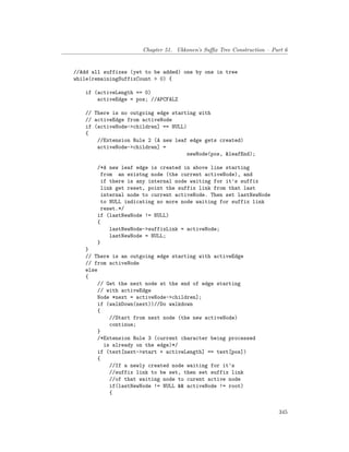 Chapter 51. Ukkonen’s Suffix Tree Construction – Part 6
//Add all suffixes (yet to be added) one by one in tree
while(remainingSuffixCount > 0) {
if (activeLength == 0)
activeEdge = pos; //APCFALZ
// There is no outgoing edge starting with
// activeEdge from activeNode
if (activeNode->children] == NULL)
{
//Extension Rule 2 (A new leaf edge gets created)
activeNode->children] =
newNode(pos, &leafEnd);
/*A new leaf edge is created in above line starting
from an existng node (the current activeNode), and
if there is any internal node waiting for it's suffix
link get reset, point the suffix link from that last
internal node to current activeNode. Then set lastNewNode
to NULL indicating no more node waiting for suffix link
reset.*/
if (lastNewNode != NULL)
{
lastNewNode->suffixLink = activeNode;
lastNewNode = NULL;
}
}
// There is an outgoing edge starting with activeEdge
// from activeNode
else
{
// Get the next node at the end of edge starting
// with activeEdge
Node *next = activeNode->children];
if (walkDown(next))//Do walkdown
{
//Start from next node (the new activeNode)
continue;
}
/*Extension Rule 3 (current character being processed
is already on the edge)*/
if (text[next->start + activeLength] == text[pos])
{
//If a newly created node waiting for it's
//suffix link to be set, then set suffix link
//of that waiting node to curent active node
if(lastNewNode != NULL && activeNode != root)
{
345
 