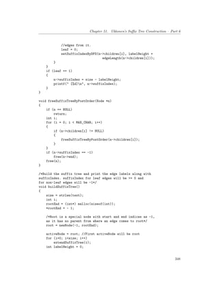 Chapter 51. Ukkonen’s Suffix Tree Construction – Part 6
//edges from it.
leaf = 0;
setSuffixIndexByDFS(n->children[i], labelHeight +
edgeLength(n->children[i]));
}
}
if (leaf == 1)
{
n->suffixIndex = size - labelHeight;
printf(" [%d]n", n->suffixIndex);
}
}
void freeSuffixTreeByPostOrder(Node *n)
{
if (n == NULL)
return;
int i;
for (i = 0; i < MAX_CHAR; i++)
{
if (n->children[i] != NULL)
{
freeSuffixTreeByPostOrder(n->children[i]);
}
}
if (n->suffixIndex == -1)
free(n->end);
free(n);
}
/*Build the suffix tree and print the edge labels along with
suffixIndex. suffixIndex for leaf edges will be >= 0 and
for non-leaf edges will be -1*/
void buildSuffixTree()
{
size = strlen(text);
int i;
rootEnd = (int*) malloc(sizeof(int));
*rootEnd = - 1;
/*Root is a special node with start and end indices as -1,
as it has no parent from where an edge comes to root*/
root = newNode(-1, rootEnd);
activeNode = root; //First activeNode will be root
for (i=0; i<size; i++)
extendSuffixTree(i);
int labelHeight = 0;
348
 