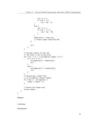 Chapter 7. Custom Building Cryptography Algorithms (Hybrid Cryptography)
cip = p + c;
if (cip > '9')
cip = cip - 9;
}
else {
cip = p + c;
if (cip > 'z') {
cip = cip - 26;
}
}
oddArray[i] = (char)cip;
// Caesar Cipher Algorithm End
}
m++;
}
}
// Storing content of even and
// odd array to the string array
for (int i = 0; i < stringArray.length; i++) {
if (i % 2 == 0) {
stringArray[i] = oddArray[k];
k++;
}
else {
stringArray[i] = evenArray[j];
j++;
}
}
// Generating a Cipher Text
// by stringArray (Caesar Cipher)
for (char d : stringArray) {
cipher = cipher + d;
}
// Return the Cipher Text
return cipher;
}
}
Output:
riobkxezg
Conclusion:
35
 
