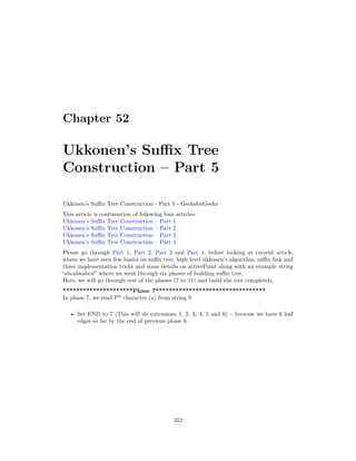 Chapter 52
Ukkonen’s Suffix Tree
Construction – Part 5
Ukkonen’s Suffix Tree Construction - Part 5 - GeeksforGeeks
This article is continuation of following four articles:
Ukkonen’s Suffix Tree Construction – Part 1
Ukkonen’s Suffix Tree Construction – Part 2
Ukkonen’s Suffix Tree Construction – Part 3
Ukkonen’s Suffix Tree Construction – Part 4
Please go through Part 1, Part 2, Part 3 and Part 4, before looking at current article,
where we have seen few basics on suffix tree, high level ukkonen’s algorithm, suffix link and
three implementation tricks and some details on activePoint along with an example string
“abcabxabcd” where we went through six phases of building suffix tree.
Here, we will go through rest of the phases (7 to 11) and build the tree completely.
*********************Phase 7*********************************
In phase 7, we read 7th
character (a) from string S
• Set END to 7 (This will do extensions 1, 2, 3, 4, 5 and 6) – because we have 6 leaf
edges so far by the end of previous phase 6.
352
 