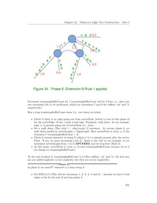 Chapter 52. Ukkonen’s Suffix Tree Construction – Part 5
Increment remainingSuffixCount by 1 (remainingSuffixCount will be 2 here, i.e. there are
two extensions left to be performed, which are extensions 7 and 8 for suffixes ‘ab’ and ‘b’
respectively)
Run a loop remainingSuffixCount times (i.e. two times) as below:
• Check if there is an edge going out from activeNode (which is root in this phase 8)
for the activeEdge. If not, create a leaf edge. If present, walk down. In our example,
edge ‘a’ is present going out of activeNode (i.e. root).
• Do a walk down (The trick 1 – skip/count) if necessary. In current phase 8, no
walk down needed as activeLength < edgeLength. Here activePoint is (root, a, 1) for
extension 7 (remainingSuffixCount = 2)
• Check if current character of string S (which is ‘b’) is already present after the active-
Point. If yes, no more processing (rule 3). Same is the case in our example, so we
increment activeLength from 1 to 2 (APCFER3) and we stop here (Rule 3).
• At this point, activePoint is (root, a, 2) and remainingSuffixCount remains set to 2
(no change in remainingSuffixCount)
At the end of phase 8, remainingSuffixCount is 2 (Two suffixes, ‘ab’ and ‘b’, the last two,
are not added explicitly in tree explicitly, but they are in tree implicitly).
*********************Phase 9*********************************
In phase 9, we read 9th
character (c) from string S
• Set END to 9 (This will do extensions 1, 2, 3, 4, 5 and 6) – because we have 6 leaf
edges so far by the end of previous phase 8.
354
 