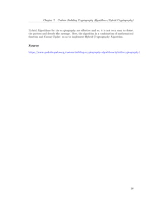 Chapter 7. Custom Building Cryptography Algorithms (Hybrid Cryptography)
Hybrid Algorithms for the cryptography are effective and so, it is not very easy to detect
the pattern and decode the message. Here, the algorithm is a combination of mathematical
function and Caesar Cipher, so as to implement Hybrid Cryptography Algorithm.
Source
https://www.geeksforgeeks.org/custom-building-cryptography-algorithms-hybrid-cryptography/
36
 