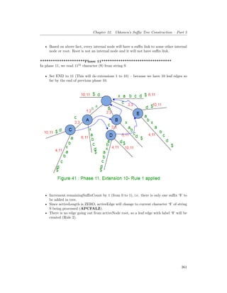 Chapter 52. Ukkonen’s Suffix Tree Construction – Part 5
• Based on above fact, every internal node will have a suffix link to some other internal
node or root. Root is not an internal node and it will not have suffix link.
*********************Phase 11*********************************
In phase 11, we read 11th
character ($) from string S
• Set END to 11 (This will do extensions 1 to 10) – because we have 10 leaf edges so
far by the end of previous phase 10.
• Increment remainingSuffixCount by 1 (from 0 to 1), i.e. there is only one suffix ‘$’ to
be added in tree.
• Since activeLength is ZERO, activeEdge will change to current character ‘$’ of string
S being processed (APCFALZ).
• There is no edge going out from activeNode root, so a leaf edge with label ‘$’ will be
created (Rule 2).
361
 