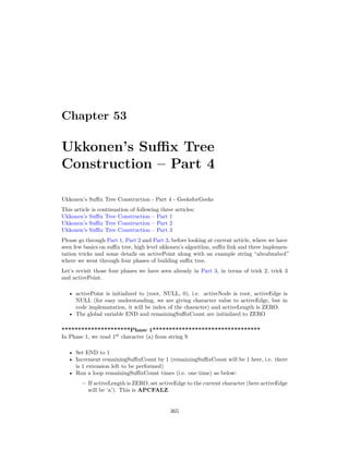 Chapter 53
Ukkonen’s Suffix Tree
Construction – Part 4
Ukkonen’s Suffix Tree Construction - Part 4 - GeeksforGeeks
This article is continuation of following three articles:
Ukkonen’s Suffix Tree Construction – Part 1
Ukkonen’s Suffix Tree Construction – Part 2
Ukkonen’s Suffix Tree Construction – Part 3
Please go through Part 1, Part 2 and Part 3, before looking at current article, where we have
seen few basics on suffix tree, high level ukkonen’s algorithm, suffix link and three implemen-
tation tricks and some details on activePoint along with an example string “abcabxabcd”
where we went through four phases of building suffix tree.
Let’s revisit those four phases we have seen already in Part 3, in terms of trick 2, trick 3
and activePoint.
• activePoint is initialized to (root, NULL, 0), i.e. activeNode is root, activeEdge is
NULL (for easy understanding, we are giving character value to activeEdge, but in
code implemntation, it will be index of the character) and activeLength is ZERO.
• The global variable END and remainingSuffixCount are initialized to ZERO
*********************Phase 1*********************************
In Phase 1, we read 1st
character (a) from string S
• Set END to 1
• Increment remainingSuffixCount by 1 (remainingSuffixCount will be 1 here, i.e. there
is 1 extension left to be performed)
• Run a loop remainingSuffixCount times (i.e. one time) as below:
– If activeLength is ZERO, set activeEdge to the current character (here activeEdge
will be ‘a’). This is APCFALZ.
365
 