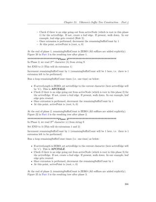 Chapter 53. Ukkonen’s Suffix Tree Construction – Part 4
– Check if there is an edge going out from activeNode (which is root in this phase
1) for the activeEdge. If not, create a leaf edge. If present, walk down. In our
example, leaf edge gets created (Rule 2).
– Once extension is performed, decrement the remainingSuffixCount by 1
– At this point, activePoint is (root, a, 0)
At the end of phase 1, remainingSuffixCount is ZERO (All suffixes are added explicitly).
Figure 20 in Part 3 is the resulting tree after phase 1.
*********************Phase 2*********************************
In Phase 2, we read 2nd
character (b) from string S
Set END to 2 (This will do extension 1)
Increment remainingSuffixCount by 1 (remainingSuffixCount will be 1 here, i.e. there is 1
extension left to be performed)
Run a loop remainingSuffixCount times (i.e. one time) as below:
• If activeLength is ZERO, set activeEdge to the current character (here activeEdge will
be ‘b’). This is APCFALZ.
• Check if there is an edge going out from activeNode (which is root in this phase 2) for
the activeEdge. If not, create a leaf edge. If present, walk down. In our example, leaf
edge gets created.
• Once extension is performed, decrement the remainingSuffixCount by 1
• At this point, activePoint is (root, b, 0)
At the end of phase 2, remainingSuffixCount is ZERO (All suffixes are added explicitly).
Figure 22 in Part 3 is the resulting tree after phase 2.
*********************Phase 3*********************************
In Phase 3, we read 3rd
character (c) from string S
Set END to 3 (This will do extensions 1 and 2)
Increment remainingSuffixCount by 1 (remainingSuffixCount will be 1 here, i.e. there is 1
extension left to be performed)
Run a loop remainingSuffixCount times (i.e. one time) as below:
• If activeLength is ZERO, set activeEdge to the current character (here activeEdge will
be ‘c’). This is APCFALZ.
• Check if there is an edge going out from activeNode (which is root in this phase 3) for
the activeEdge. If not, create a leaf edge. If present, walk down. In our example, leaf
edge gets created.
• Once extension is performed, decrement the remainingSuffixCount by 1
• At this point, activePoint is (root, c, 0)
At the end of phase 3, remainingSuffixCount is ZERO (All suffixes are added explicitly).
Figure 25 in Part 3 is the resulting tree after phase 3.
366
 