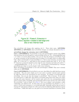 Chapter 53. Ukkonen’s Suffix Tree Construction – Part 4
Now activePoint will change after applying rule 2. Three other cases, (APCFER3,
APCFWD and APCFALZ) where activePoint changes, are already discussed in Part 3.
activePoint change for extension rule 2 (APCFER2):
Case 1 (APCFER2C1): If activeNode is root and activeLength is greater than ZERO,
then decrement the activeLength by 1 and activeEdge will be set “S[i – remainingSuffixCount
+ 1]” where i is current phase number. Can you see why this change in activePoint? Look
at current extension we just discussed above for phase 6 (i=6) again where we added suffix
“abx”. There activeLength is 2 and activeEdge is ‘a’. Now in next extension, we need to add
suffix “bx” in the tree, i.e. path label in next extension should start with ‘b’. So ‘b’ (the
5th
character in string S) should be active edge for next extension and index of b will be “i
– remainingSuffixCount + 1” (6 – 2 + 1 = 5). activeLength is decremented by 1 because
activePoint gets closer to root by length 1 after every extension.
What will happen If activeNode is root and activeLength is ZERO? This case is already
taken care by APCFALZ.
Case 2 (APCFER2C2): If activeNode is not root, then follow the suffix link from current
activeNode. The new node (which can be root node or another internal node) pointed
by suffix link will be the activeNode for next extension. No change in activeLength and
activeEdge. Can you see why this change in activePoint? This is because: If two nodes
are connected by a suffix link, then labels on all paths going down from those two nodes,
starting with same character, will be exactly same and so for two corresponding similar
point on those paths, activeEdge and activeLength will be same and the two nodes will be
the activeNode. Look at Figure 18 in Part 2. Let’s say in phase i and extension j, suffix
‘xAabcdedg’ was added in tree. At that point, let’s say activePoint was (Node-V, a, 7), i.e.
point ‘g’. So for next extension j+1, we would add suffix ‘Aabcdefg’ and for that we need to
traverse 2nd
path shown in Figure 18. This can be done by following suffix link from current
activeNode v. Suffix link takes us to the path to be traversed somewhere in between [Node
369
 