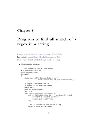 Chapter 8
Program to find all match of a
regex in a string
Program to find all match of a regex in a string - GeeksforGeeks
Prerequisite: smatch | Regex (Regular Expressions) in C++
Given a regex, the task is to find all regex matches in a string.
• Without using iterator:
// C++ program to find all the matches
#include <bits/stdc++.h>
using namespace std;
int main()
{
string subject("My GeeksforGeeks is my "
"GeeksforGeeks none of your GeeksforGeeks");
// Template instantiations for
// extracting the matching pattern.
smatch match;
regex r("GeeksforGeeks");
int i = 1;
while (regex_search(subject, match, r)) {
cout << "nMatched string is " << match.str(0) << endl
<< "and it is found at position "
<< match.position(0)<<endl;
i++;
// suffix to find the rest of the string.
subject = match.suffix().str();
}
37
 