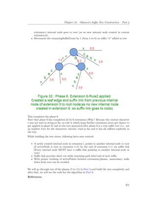 Chapter 53. Ukkonen’s Suffix Tree Construction – Part 4
extension’s internal node goes to root (as no new internal node created in current
extension 6).
• Decrement the remainingSuffixCount by 1 (from 1 to 0) as suffix “x” added in tree
This completes the phase 6.
Note that phase 6 has completed all its 6 extensions (Why? Because the current character
c was not seen in string so far, so rule 3, which stops further extensions never got chance to
get applied in phase 6) and so the tree generated after phase 6 is a true suffix tree (i.e. not
an implicit tree) for the characters ‘abcabx’ read so far and it has all suffixes explicitly in
the tree.
While building the tree above, following facts were noticed:
• A newly created internal node in extension i, points to another internal node or root
(if activeNode is root in extension i+1) by the end of extension i+1 via suffix link
(Every internal node MUST have a suffix link pointing to another internal node or
root)
• Suffix link provides short cut while searching path label end of next suffix
• With proper tracking of activePoints between extensions/phases, unnecessary walk-
down from root can be avoided.
We will go through rest of the phases (7 to 11) in Part 5 and build the tree completely and
after that, we will see the code for the algorithm in Part 6.
References:
371
 
