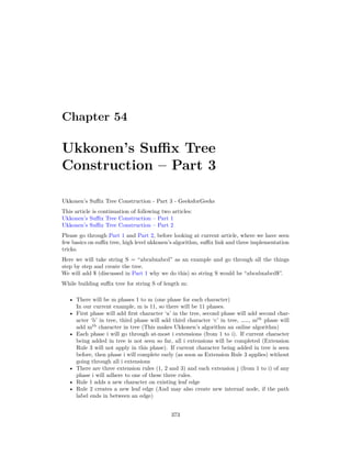 Chapter 54
Ukkonen’s Suffix Tree
Construction – Part 3
Ukkonen’s Suffix Tree Construction - Part 3 - GeeksforGeeks
This article is continuation of following two articles:
Ukkonen’s Suffix Tree Construction – Part 1
Ukkonen’s Suffix Tree Construction – Part 2
Please go through Part 1 and Part 2, before looking at current article, where we have seen
few basics on suffix tree, high level ukkonen’s algorithm, suffix link and three implementation
tricks.
Here we will take string S = “abcabxabcd” as an example and go through all the things
step by step and create the tree.
We will add $ (discussed in Part 1 why we do this) so string S would be “abcabxabcd$”.
While building suffix tree for string S of length m:
• There will be m phases 1 to m (one phase for each character)
In our current example, m is 11, so there will be 11 phases.
• First phase will add first character ‘a’ in the tree, second phase will add second char-
acter ‘b’ in tree, third phase will add third character ‘c’ in tree, ……, mth
phase will
add mth
character in tree (This makes Ukkonen’s algorithm an online algorithm)
• Each phase i will go through at-most i extensions (from 1 to i). If current character
being added in tree is not seen so far, all i extensions will be completed (Extension
Rule 3 will not apply in this phase). If current character being added in tree is seen
before, then phase i will complete early (as soon as Extension Rule 3 applies) without
going through all i extensions
• There are three extension rules (1, 2 and 3) and each extension j (from 1 to i) of any
phase i will adhere to one of these three rules.
• Rule 1 adds a new character on existing leaf edge
• Rule 2 creates a new leaf edge (And may also create new internal node, if the path
label ends in between an edge)
373
 