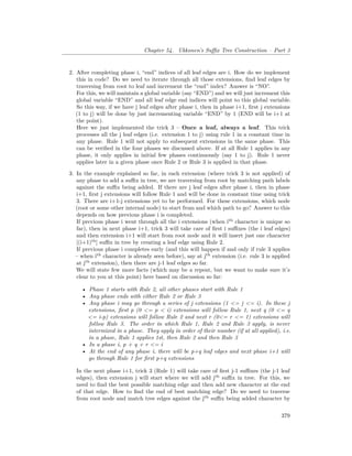 Chapter 54. Ukkonen’s Suffix Tree Construction – Part 3
2. After completing phase i, “end” indices of all leaf edges are i. How do we implement
this in code? Do we need to iterate through all those extensions, find leaf edges by
traversing from root to leaf and increment the “end” index? Answer is “NO”.
For this, we will maintain a global variable (say “END”) and we will just increment this
global variable “END” and all leaf edge end indices will point to this global variable.
So this way, if we have j leaf edges after phase i, then in phase i+1, first j extensions
(1 to j) will be done by just incrementing variable “END” by 1 (END will be i+1 at
the point).
Here we just implemented the trick 3 – Once a leaf, always a leaf. This trick
processes all the j leaf edges (i.e. extension 1 to j) using rule 1 in a constant time in
any phase. Rule 1 will not apply to subsequent extensions in the same phase. This
can be verified in the four phases we discussed above. If at all Rule 1 applies in any
phase, it only applies in initial few phases continuously (say 1 to j). Rule 1 never
applies later in a given phase once Rule 2 or Rule 3 is applied in that phase.
3. In the example explained so far, in each extension (where trick 3 is not applied) of
any phase to add a suffix in tree, we are traversing from root by matching path labels
against the suffix being added. If there are j leaf edges after phase i, then in phase
i+1, first j extensions will follow Rule 1 and will be done in constant time using trick
3. There are i+1-j extensions yet to be performed. For these extensions, which node
(root or some other internal node) to start from and which path to go? Answer to this
depends on how previous phase i is completed.
If previous phase i went through all the i extensions (when ith
character is unique so
far), then in next phase i+1, trick 3 will take care of first i suffixes (the i leaf edges)
and then extension i+1 will start from root node and it will insert just one character
[(i+1)th
] suffix in tree by creating a leaf edge using Rule 2.
If previous phase i completes early (and this will happen if and only if rule 3 applies
– when ith
character is already seen before), say at jth
extension (i.e. rule 3 is applied
at jth
extension), then there are j-1 leaf edges so far.
We will state few more facts (which may be a repeat, but we want to make sure it’s
clear to you at this point) here based on discussion so far:
• Phase 1 starts with Rule 2, all other phases start with Rule 1
• Any phase ends with either Rule 2 or Rule 3
• Any phase i may go through a series of j extensions (1 <= j <= i). In these j
extensions, first p (0 <= p < i) extensions will follow Rule 1, next q (0 <= q
<= i-p) extensions will follow Rule 2 and next r (0<= r <= 1) extensions will
follow Rule 3. The order in which Rule 1, Rule 2 and Rule 3 apply, is never
intermixed in a phase. They apply in order of their number (if at all applied), i.e.
in a phase, Rule 1 applies 1st, then Rule 2 and then Rule 3
• In a phase i, p + q + r <= i
• At the end of any phase i, there will be p+q leaf edges and next phase i+1 will
go through Rule 1 for first p+q extensions
In the next phase i+1, trick 3 (Rule 1) will take care of first j-1 suffixes (the j-1 leaf
edges), then extension j will start where we will add jth
suffix in tree. For this, we
need to find the best possible matching edge and then add new character at the end
of that edge. How to find the end of best matching edge? Do we need to traverse
from root node and match tree edges against the jth
suffix being added character by
379
 