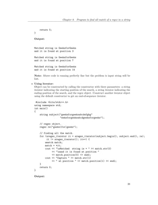 Chapter 8. Program to find all match of a regex in a string
return 0;
}
Output:
Matched string is GeeksforGeeks
and it is found at position 3
Matched string is GeeksforGeeks
and it is found at position 7
Matched string is GeeksforGeeks
and it is found at position 14
Note: Above code is running perfectly fine but the problem is input string will be
lost.
• Using iterator:
Object can be constructed by calling the constructor with three parameters: a string
iterator indicating the starting position of the search, a string iterator indicating the
ending position of the search, and the regex object. Construct another iterator object
using the default constructor to get an end-of-sequence iterator.
#include <bits/stdc++.h>
using namespace std;
int main()
{
string subject("geeksforgeeksabcdefghg"
"eeksforgeeksabcdgeeksforgeeks");
// regex object.
regex re("geeks(for)geeks");
// finding all the match.
for (sregex_iterator it = sregex_iterator(subject.begin(), subject.end(), re);
it != sregex_iterator(); it++) {
smatch match;
match = *it;
cout << "nMatched string is = " << match.str(0)
<< "nand it is found at position "
<< match.position(0) << endl;
cout << "Capture " << match.str(1)
<< " at position " << match.position(1) << endl;
}
return 0;
}
Output:
38
 