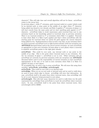 Chapter 54. Ukkonen’s Suffix Tree Construction – Part 3
character? This will take time and overall algorithm will not be linear. activePoint
comes to the rescue here.
In previous phase i, while jth
extension, path traversal ended at a point (which could
be an internal node or some point in the middle of an edge) where ith
character
being added was found in tree already and Rule 3 applied, jth
extension of phase i+1
will start exactly from the same point and we start matching path against (i+1)th
character. activePoint helps to avoid unnecessary path traversal from root in any
extension based on the knowledge gained in traversals done in previous extension.
There is no traversal needed in 1st
p extensions where Rule 1 is applied. Traversal
is done where Rule 2 or Rule 3 gets applied and that’s where activePoint tells the
starting point for traversal where we match the path against the current character
being added in tree. Implementation is done in such a way that, in any extension where
we need a traversal, activePoint is set to right location already (with one exception case
APCFALZ discussed below) and at the end of current extension, we reset activePoint
as apprppriate so that next extension (of same phase or next phase) where a traversal
is required, activePoint points to the right place already.
activePoint: This could be root node, any internal node or any point in the
middle of an edge. This is the point where traversal starts in any extension. For
the 1st extension of phase 1, activePoint is set to root. Other extension will get
activePoint set correctly by previous extension (with one exception case APCFALZ
discussed below) and it is the responsibility of current extension to reset activePoint
appropriately at the end, to be used in next extension where Rule 2 or Rule 3 is
applied (of same or next phase).
To accomplish this, we need a way to store activePoint. We will store this using three
variables: activeNode, activeEdge, activeLength.
activeNode: This could be root node or an internal node.
activeEdge: When we are on root node or internal node and we need to walk down,
we need to know which edge to choose. activeEdge will store that information. In
case, activeNode itself is the point from where traversal starts, then activeEdge will
be set to next character being processed in next phase.
activeLength: This tells how many characters we need to walk down (on the path
represented by activeEdge) from activeNode to reach the activePoint where traversal
starts. In case, activeNode itself is the point from where traversal starts, then
activeLength will be ZERO.
380
 