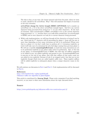 Chapter 54. Ukkonen’s Suffix Tree Construction – Part 3
The idea is that, at any time, the closest internal node from the point, where we want
to reach, should be the activePoint. Why? This will minimize the length of traversal
in the next extension.
activePoint change for Active Length ZERO (APCFALZ): Let’s consider an
activePoint (A, s, 0) in the above activePoint example figure. And let’s say current
character being processed from string S is ‘x’ (or any other character). At the start
of extension, when activeLength is ZERO, activeEdge is set to the current character
being processed, i.e. ‘x’, because there is no walk down needed here (as activeLength
is ZERO) and so next character we look for is current character being processed.
4. While code implementation, we will loop through all the characters of string S one by
one. Each loop for ith
character will do processing for phase i. Loop will run one or
more time depending on how many extensions are left to be performed (Please note
that in a phase i+1, we don’t really have to perform all i+1 extensions explicitly, as
trick 3 will take care of j extensions for all j leaf edges coming from previous phase i).
We will use a variable remainingSuffixCount, to track how many extensions are yet
to be performed explicitly in any phase (after trick 3 is performed). Also, at the end
of any phase, if remainingSuffixCount is ZERO, this tells that all suffixes supposed
to be added in tree, are added explicitly and present in tree. If remainingSuffixCount
is non-zero at the end of any phase, that tells that suffixes of that many count are
not added in tree explicitly (because of rule 3, we stopped early), but they are in tree
implicitly though (Such trees are called implicit suffix tree). These implicit suffixes
will be added explicitly in subsequent phases when a unique character comes in the
way.
We will continue our discussion in Part 4 and Part 5. Code implementation will be discussed
in Part 6.
References:
http://web.stanford.edu/~mjkay/gusfield.pdf
Ukkonen’s suffix tree algorithm in plain English
This article is contributed by Anurag Singh. Please write comments if you find anything
incorrect, or you want to share more information about the topic discussed above
Source
https://www.geeksforgeeks.org/ukkonens-suffix-tree-construction-part-3/
382
 
