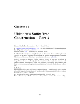 Chapter 55
Ukkonen’s Suffix Tree
Construction – Part 2
Ukkonen’s Suffix Tree Construction - Part 2 - GeeksforGeeks
In Ukkonen’s Suffix Tree Construction – Part 1, we have seen high level Ukkonen’s Algorithm.
This 2nd
part is continuation of Part 1.
Please go through Part 1, before looking at current article.
In Suffix Tree Construction of string S of length m, there are m phases and for a phase j (1
<= j <= m), we add jth
character in tree built so far and this is done through j extensions.
All extensions follow one of the three extension rules (discussed in Part 1).
To do jth
extension of phase i+1 (adding character S[i+1]), we first need to find end of
the path from the root labelled S[j..i] in the current tree. One way is start from root and
traverse the edges matching S[j..i] string. This will take O(m3
) time to build the suffix tree.
Using few observations and implementation tricks, it can be done in O(m) which we will see
now.
Suffix links
For an internal node v with path-label xA, where x denotes a single character and A denotes
a (possibly empty) substring, if there is another node s(v) with path-label A, then a pointer
from v to s(v) is called a suffix link.
If A is empty string, suffix link from internal node will go to root node.
There will not be any suffix link from root node (As it’s not considered as internal node).
383
 