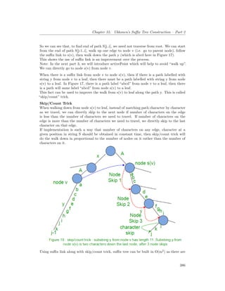 Chapter 55. Ukkonen’s Suffix Tree Construction – Part 2
So we can see that, to find end of path S[j..i], we need not traverse from root. We can start
from the end of path S[j-1..i], walk up one edge to node v (i.e. go to parent node), follow
the suffix link to s(v), then walk down the path y (which is abcd here in Figure 17).
This shows the use of suffix link is an improvement over the process.
Note: In the next part 3, we will introduce activePoint which will help to avoid “walk up”.
We can directly go to node s(v) from node v.
When there is a suffix link from node v to node s(v), then if there is a path labelled with
string y from node v to a leaf, then there must be a path labelled with string y from node
s(v) to a leaf. In Figure 17, there is a path label “abcd” from node v to a leaf, then there
is a path will same label “abcd” from node s(v) to a leaf.
This fact can be used to improve the walk from s(v) to leaf along the path y. This is called
“skip/count” trick.
Skip/Count Trick
When walking down from node s(v) to leaf, instead of matching path character by character
as we travel, we can directly skip to the next node if number of characters on the edge
is less than the number of characters we need to travel. If number of characters on the
edge is more than the number of characters we need to travel, we directly skip to the last
character on that edge.
If implementation is such a way that number of characters on any edge, character at a
given position in string S should be obtained in constant time, then skip/count trick will
do the walk down in proportional to the number of nodes on it rather than the number of
characters on it.
Using suffix link along with skip/count trick, suffix tree can be built in O(m2
) as there are
386
 