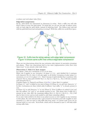 Chapter 55. Ukkonen’s Suffix Tree Construction – Part 2
m phases and each phase takes O(m).
Edge-label compression
So far, path labels are represented as characters in string. Such a suffix tree will take
O(m2
) space to store the path labels. To avoid this, we can use two pair of indices (start,
end) on each edge for path labels, instead of substring itself. The indices start and end
tells the path label start and end position in string S. With this, suffix tree needs O(m) space.
There are two observations about the way extension rules interact in successive extensions
and phases. These two observations lead to two more implementation tricks (first trick
“skip/count” is seen already while walk down).
Observation 1: Rule 3 is show stopper
In a phase i, there are i extensions (1 to i) to be done.
When rule 3 applies in any extension j of phase i+1 (i.e. path labelled S[j..i] continues
with character S[i+1]), then it will also apply in all further extensions of same phase (i.e.
extensions j+1 to i+1 in phase i+1). That’s because if path labelled S[j..i] continues with
character S[i+1], then path labelled S[j+1..i], S[j+2..i], S[j+3..i],…, S[i..i] will also continue
with character S[i+1].
Consider Figure 11, Figure12 and Figure 13 in Part 1 where Rule 3 is applied.
In Figure 11, “xab” is added in tree and in Figure 12 (Phase 4), we add next character “x”.
In this, 3 extensions are done (which adds 3 suffixes). Last suffix “x” is already present in
tree.
In Figure 13, we add character “a” in tree (Phase 5). First 3 suffixes are added in tree and
last two suffixes “xa” and “a” are already present in tree. This shows that if suffix S[j..i]
present in tree, then ALL the remaining suffixes S[j+1..i], S[j+2..i], S[j+3..i],…, S[i..i] will
also be there in tree and no work needed to add those remaining suffixes.
So no more work needed to be done in any phase as soon as rule 3 applies in any extension
in that phase. If a new internal node v gets created in extension j and rule 3 applies in next
extension j+1, then we need to add suffix link from node v to current node (if we are on
internal node) or root node. ActiveNode, which will be discussed in part 3, will help while
setting suffix links.
387
 