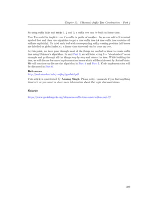 Chapter 55. Ukkonen’s Suffix Tree Construction – Part 2
So using suffix links and tricks 1, 2 and 3, a suffix tree can be built in linear time.
Tree Tm could be implicit tree if a suffix is prefix of another. So we can add a $ terminal
symbol first and then run algorithm to get a true suffix tree (A true suffix tree contains all
suffixes explicitly). To label each leaf with corresponding suffix starting position (all leaves
are labelled as global index e), a linear time traversal can be done on tree.
At this point, we have gone through most of the things we needed to know to create suffix
tree using Ukkonen’s algorithm. In next Part 3, we will take string S = “abcabxabcd” as an
example and go through all the things step by step and create the tree. While building the
tree, we will discuss few more implementation issues which will be addressed by ActivePoints.
We will continue to discuss the algorithm in Part 4 and Part 5. Code implementation will
be discussed in Part 6.
References:
http://web.stanford.edu/~mjkay/gusfield.pdf
This article is contributed by Anurag Singh. Please write comments if you find anything
incorrect, or you want to share more information about the topic discussed above
Source
https://www.geeksforgeeks.org/ukkonens-suffix-tree-construction-part-2/
389
 
