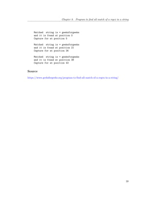 Chapter 8. Program to find all match of a regex in a string
Matched string is = geeksforgeeks
and it is found at position 0
Capture for at position 5
Matched string is = geeksforgeeks
and it is found at position 21
Capture for at position 26
Matched string is = geeksforgeeks
and it is found at position 38
Capture for at position 43
Source
https://www.geeksforgeeks.org/program-to-find-all-match-of-a-regex-in-a-string/
39
 