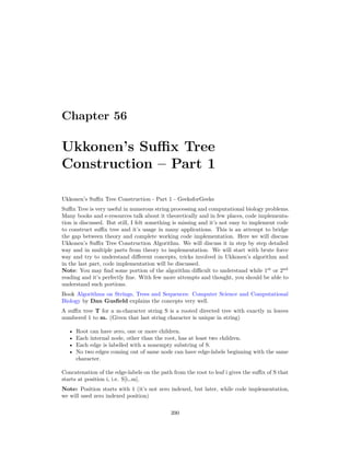 Chapter 56
Ukkonen’s Suffix Tree
Construction – Part 1
Ukkonen’s Suffix Tree Construction - Part 1 - GeeksforGeeks
Suffix Tree is very useful in numerous string processing and computational biology problems.
Many books and e-resources talk about it theoretically and in few places, code implementa-
tion is discussed. But still, I felt something is missing and it’s not easy to implement code
to construct suffix tree and it’s usage in many applications. This is an attempt to bridge
the gap between theory and complete working code implementation. Here we will discuss
Ukkonen’s Suffix Tree Construction Algorithm. We will discuss it in step by step detailed
way and in multiple parts from theory to implementation. We will start with brute force
way and try to understand different concepts, tricks involved in Ukkonen’s algorithm and
in the last part, code implementation will be discussed.
Note: You may find some portion of the algorithm difficult to understand while 1st
or 2nd
reading and it’s perfectly fine. With few more attempts and thought, you should be able to
understand such portions.
Book Algorithms on Strings, Trees and Sequences: Computer Science and Computational
Biology by Dan Gusfield explains the concepts very well.
A suffix tree T for a m-character string S is a rooted directed tree with exactly m leaves
numbered 1 to m. (Given that last string character is unique in string)
• Root can have zero, one or more children.
• Each internal node, other than the root, has at least two children.
• Each edge is labelled with a nonempty substring of S.
• No two edges coming out of same node can have edge-labels beginning with the same
character.
Concatenation of the edge-labels on the path from the root to leaf i gives the suffix of S that
starts at position i, i.e. S[i…m].
Note: Position starts with 1 (it’s not zero indexed, but later, while code implementation,
we will used zero indexed position)
390
 