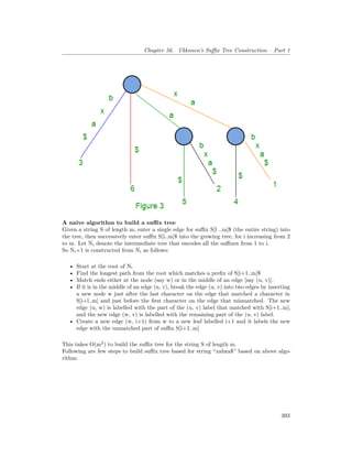 Chapter 56. Ukkonen’s Suffix Tree Construction – Part 1
A naive algorithm to build a suffix tree
Given a string S of length m, enter a single edge for suffix S[l ..m]$ (the entire string) into
the tree, then successively enter suffix S[i..m]$ into the growing tree, for i increasing from 2
to m. Let Ni denote the intermediate tree that encodes all the suffixes from 1 to i.
So Ni+1 is constructed from Ni as follows:
• Start at the root of Ni
• Find the longest path from the root which matches a prefix of S[i+1..m]$
• Match ends either at the node (say w) or in the middle of an edge [say (u, v)].
• If it is in the middle of an edge (u, v), break the edge (u, v) into two edges by inserting
a new node w just after the last character on the edge that matched a character in
S[i+l..m] and just before the first character on the edge that mismatched. The new
edge (u, w) is labelled with the part of the (u, v) label that matched with S[i+1..m],
and the new edge (w, v) is labelled with the remaining part of the (u, v) label.
• Create a new edge (w, i+1) from w to a new leaf labelled i+1 and it labels the new
edge with the unmatched part of suffix S[i+1..m]
This takes O(m2
) to build the suffix tree for the string S of length m.
Following are few steps to build suffix tree based for string “xabxa$” based on above algo-
rithm:
393
 