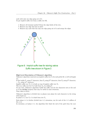 Chapter 56. Ukkonen’s Suffix Tree Construction – Part 1
node with only one edge going out of it.
To get implicit suffix tree from a suffix tree S$,
• Remove all terminal symbol $ from the edge labels of the tree,
• Remove any edge that has no label
• Remove any node that has only one edge going out of it and merge the edges.
High Level Description of Ukkonen’s algorithm
Ukkonen’s algorithm constructs an implicit suffix tree Ti for each prefix S[l ..i] of S (of length
m).
It first builds T1 using 1st
character, then T2 using 2nd
character, then T3 using 3rd
character,
…, Tm using mth
character.
Implicit suffix tree Ti+1 is built on top of implicit suffix tree Ti.
The true suffix tree for S is built from Tm by adding $.
At any time, Ukkonen’s algorithm builds the suffix tree for the characters seen so far and
so it has on-line property that may be useful in some situations.
Time taken is O(m).
Ukkonen’s algorithm is divided into m phases (one phase for each character in the string
with length m)
In phase i+1, tree Ti+1 is built from tree Ti.
Each phase i+1 is further divided into i+1 extensions, one for each of the i+1 suffixes of
S[1..i+1]
In extension j of phase i+1, the algorithm first finds the end of the path from the root
396
 