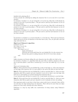 Chapter 56. Ukkonen’s Suffix Tree Construction – Part 1
labelled with substring S[j..i].
It then extends the substring by adding the character S(i+1) to its end (if it is not there
already).
In extension 1 of phase i+1, we put string S[1..i+1] in the tree. Here S[1..i] will already be
present in tree due to previous phase i. We just need to add S[i+1]th character in tree (if
not there already).
In extension 2 of phase i+1, we put string S[2..i+1] in the tree. Here S[2..i] will already be
present in tree due to previous phase i. We just need to add S[i+1]th character in tree (if
not there already)
In extension 3 of phase i+1, we put string S[3..i+1] in the tree. Here S[3..i] will already be
present in tree due to previous phase i. We just need to add S[i+1]th character in tree (if
not there already)
.
.
In extension i+1 of phase i+1, we put string S[i+1..i+1] in the tree. This is just one character
which may not be in tree (if character is seen first time so far). If so, we just add a new leaf
edge with label S[i+1].
High Level Ukkonen’s algorithm
Construct tree T1
For i from 1 to m-1 do
begin {phase i+1}
For j from 1 to i+1
begin {extension j}
Find the end of the path from the root labelled S[j..i] in the current tree.
Extend that path by adding character S[i+l] if it is not there already
end;
end;
Suffix extension is all about adding the next character into the suffix tree built so far.
In extension j of phase i+1, algorithm finds the end of S[j..i] (which is already in the tree
due to previous phase i) and then it extends S[j..i] to be sure the suffix S[j..i+1] is in the
tree.
There are 3 extension rules:
Rule 1: If the path from the root labelled S[j..i] ends at leaf edge (i.e. S[i] is last character
on leaf edge) then character S[i+1] is just added to the end of the label on that leaf edge.
Rule 2: If the path from the root labelled S[j..i] ends at non-leaf edge (i.e. there are more
characters after S[i] on path) and next character is not s[i+1], then a new leaf edge with
label s{i+1] and number j is created starting from character S[i+1].
A new internal node will also be created if s[1..i] ends inside (in-between) a non-leaf edge.
Rule 3: If the path from the root labelled S[j..i] ends at non-leaf edge (i.e. there are more
characters after S[i] on path) and next character is s[i+1] (already in tree), do nothing.
One important point to note here is that from a given node (root or internal), there will be
one and only one edge starting from one character. There will not be more than one edges
going out of any node, starting with same character.
Following is a step by step suffix tree construction of string xabxac using Ukkonen’s
algorithm:
397
 