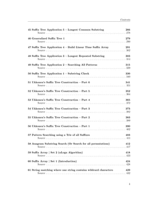Contents
45 Suffix Tree Application 5 – Longest Common Substring 266
Source . . . . . . . . . . . . . . . . . . . . . . . . . . . . . . . . . . . . . . . . 278
46 Generalized Suffix Tree 1 279
Source . . . . . . . . . . . . . . . . . . . . . . . . . . . . . . . . . . . . . . . . 290
47 Suffix Tree Application 4 – Build Linear Time Suffix Array 291
Source . . . . . . . . . . . . . . . . . . . . . . . . . . . . . . . . . . . . . . . . 302
48 Suffix Tree Application 3 – Longest Repeated Substring 303
Source . . . . . . . . . . . . . . . . . . . . . . . . . . . . . . . . . . . . . . . . 314
49 Suffix Tree Application 2 – Searching All Patterns 315
Source . . . . . . . . . . . . . . . . . . . . . . . . . . . . . . . . . . . . . . . . 329
50 Suffix Tree Application 1 – Substring Check 330
Source . . . . . . . . . . . . . . . . . . . . . . . . . . . . . . . . . . . . . . . . 340
51 Ukkonen’s Suffix Tree Construction – Part 6 341
Source . . . . . . . . . . . . . . . . . . . . . . . . . . . . . . . . . . . . . . . . 351
52 Ukkonen’s Suffix Tree Construction – Part 5 352
Source . . . . . . . . . . . . . . . . . . . . . . . . . . . . . . . . . . . . . . . . 364
53 Ukkonen’s Suffix Tree Construction – Part 4 365
Source . . . . . . . . . . . . . . . . . . . . . . . . . . . . . . . . . . . . . . . . 372
54 Ukkonen’s Suffix Tree Construction – Part 3 373
Source . . . . . . . . . . . . . . . . . . . . . . . . . . . . . . . . . . . . . . . . 382
55 Ukkonen’s Suffix Tree Construction – Part 2 383
Source . . . . . . . . . . . . . . . . . . . . . . . . . . . . . . . . . . . . . . . . 389
56 Ukkonen’s Suffix Tree Construction – Part 1 390
Source . . . . . . . . . . . . . . . . . . . . . . . . . . . . . . . . . . . . . . . . 402
57 Pattern Searching using a Trie of all Suffixes 403
Source . . . . . . . . . . . . . . . . . . . . . . . . . . . . . . . . . . . . . . . . 411
58 Anagram Substring Search (Or Search for all permutations) 412
Source . . . . . . . . . . . . . . . . . . . . . . . . . . . . . . . . . . . . . . . . 417
59 Suffix Array | Set 2 (nLogn Algorithm) 418
Source . . . . . . . . . . . . . . . . . . . . . . . . . . . . . . . . . . . . . . . . 423
60 Suffix Array | Set 1 (Introduction) 424
Source . . . . . . . . . . . . . . . . . . . . . . . . . . . . . . . . . . . . . . . . 428
61 String matching where one string contains wildcard characters 429
Source . . . . . . . . . . . . . . . . . . . . . . . . . . . . . . . . . . . . . . . . 432
4
 