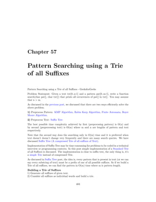 Chapter 57
Pattern Searching using a Trie
of all Suffixes
Pattern Searching using a Trie of all Suffixes - GeeksforGeeks
Problem Statement: Given a text txt[0..n-1] and a pattern pat[0..m-1], write a function
search(char pat[], char txt[]) that prints all occurrences of pat[] in txt[]. You may assume
that n > m.
As discussed in the previous post, we discussed that there are two ways efficiently solve the
above problem.
1) Preprocess Pattern: KMP Algorithm, Rabin Karp Algorithm, Finite Automata, Boyer
Moore Algorithm.
2) Preprocess Text: Suffix Tree
The best possible time complexity achieved by first (preprocssing pattern) is O(n) and
by second (preprocessing text) is O(m) where m and n are lengths of pattern and text
respectively.
Note that the second way does the searching only in O(m) time and it is preferred when
text doesn’t doesn’t change very frequently and there are many search queries. We have
discussed Suffix Tree (A compressed Trie of all suffixes of Text).
Implementation of Suffix Tree may be time consuming for problems to be coded in a technical
interview or programming contexts. In this post simple implementation of a Standard Trie
of all Suffixes is discussed. The implementation is close to suffix tree, the only thing is, it’s
a simple Trie instead of compressed Trie.
As discussed in Suffix Tree post, the idea is, every pattern that is present in text (or we can
say every substring of text) must be a prefix of one of all possible suffixes. So if we build a
Trie of all suffixes, we can find the pattern in O(m) time where m is pattern length.
Building a Trie of Suffixes
1) Generate all suffixes of given text.
2) Consider all suffixes as individual words and build a trie.
403
 