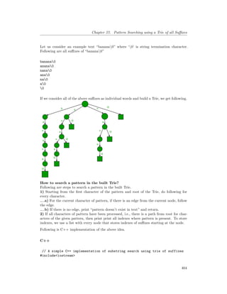 Chapter 57. Pattern Searching using a Trie of all Suffixes
Let us consider an example text “banana0” where ‘0’ is string termination character.
Following are all suffixes of “banana0”
banana0
anana0
nana0
ana0
na0
a0
0
If we consider all of the above suffixes as individual words and build a Trie, we get following.
How to search a pattern in the built Trie?
Following are steps to search a pattern in the built Trie.
1) Starting from the first character of the pattern and root of the Trie, do following for
every character.
…..a) For the current character of pattern, if there is an edge from the current node, follow
the edge.
…..b) If there is no edge, print “pattern doesn’t exist in text” and return.
2) If all characters of pattern have been processed, i.e., there is a path from root for char-
acters of the given pattern, then print print all indexes where pattern is present. To store
indexes, we use a list with every node that stores indexes of suffixes starting at the node.
Following is C++ implementation of the above idea.
C++
// A simple C++ implementation of substring search using trie of suffixes
#include<iostream>
404
 