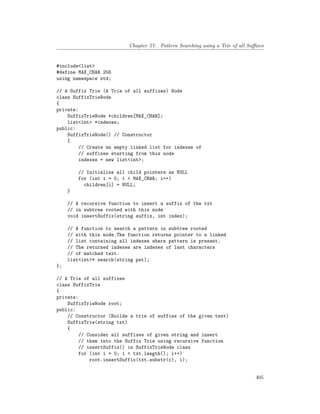 Chapter 57. Pattern Searching using a Trie of all Suffixes
#include<list>
#define MAX_CHAR 256
using namespace std;
// A Suffix Trie (A Trie of all suffixes) Node
class SuffixTrieNode
{
private:
SuffixTrieNode *children[MAX_CHAR];
list<int> *indexes;
public:
SuffixTrieNode() // Constructor
{
// Create an empty linked list for indexes of
// suffixes starting from this node
indexes = new list<int>;
// Initialize all child pointers as NULL
for (int i = 0; i < MAX_CHAR; i++)
children[i] = NULL;
}
// A recursive function to insert a suffix of the txt
// in subtree rooted with this node
void insertSuffix(string suffix, int index);
// A function to search a pattern in subtree rooted
// with this node.The function returns pointer to a linked
// list containing all indexes where pattern is present.
// The returned indexes are indexes of last characters
// of matched text.
list<int>* search(string pat);
};
// A Trie of all suffixes
class SuffixTrie
{
private:
SuffixTrieNode root;
public:
// Constructor (Builds a trie of suffies of the given text)
SuffixTrie(string txt)
{
// Consider all suffixes of given string and insert
// them into the Suffix Trie using recursive function
// insertSuffix() in SuffixTrieNode class
for (int i = 0; i < txt.length(); i++)
root.insertSuffix(txt.substr(i), i);
405
 