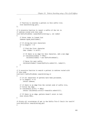 Chapter 57. Pattern Searching using a Trie of all Suffixes
}
// Function to searches a pattern in this suffix trie.
void search(string pat);
};
// A recursive function to insert a suffix of the txt in
// subtree rooted with this node
void SuffixTrieNode::insertSuffix(string s, int index)
{
// Store index in linked list
indexes->push_back(index);
// If string has more characters
if (s.length() > 0)
{
// Find the first character
char cIndex = s.at(0);
// If there is no edge for this character, add a new edge
if (children[cIndex] == NULL)
children[cIndex] = new SuffixTrieNode();
// Recur for next suffix
children[cIndex]->insertSuffix(s.substr(1), index+1);
}
}
// A recursive function to search a pattern in subtree rooted with
// this node
list<int>* SuffixTrieNode::search(string s)
{
// If all characters of pattern have been processed,
if (s.length() == 0)
return indexes;
// if there is an edge from the current node of suffix trie,
// follow the edge.
if (children[s.at(0)] != NULL)
return (children[s.at(0)])->search(s.substr(1));
// If there is no edge, pattern doesn’t exist in text
else return NULL;
}
/* Prints all occurrences of pat in the Suffix Trie S (built for text)*/
void SuffixTrie::search(string pat)
{
406
 