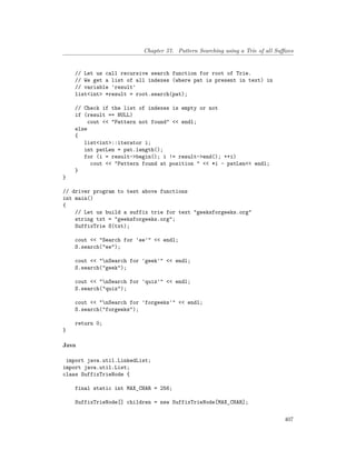 Chapter 57. Pattern Searching using a Trie of all Suffixes
// Let us call recursive search function for root of Trie.
// We get a list of all indexes (where pat is present in text) in
// variable 'result'
list<int> *result = root.search(pat);
// Check if the list of indexes is empty or not
if (result == NULL)
cout << "Pattern not found" << endl;
else
{
list<int>::iterator i;
int patLen = pat.length();
for (i = result->begin(); i != result->end(); ++i)
cout << "Pattern found at position " << *i - patLen<< endl;
}
}
// driver program to test above functions
int main()
{
// Let us build a suffix trie for text "geeksforgeeks.org"
string txt = "geeksforgeeks.org";
SuffixTrie S(txt);
cout << "Search for 'ee'" << endl;
S.search("ee");
cout << "nSearch for 'geek'" << endl;
S.search("geek");
cout << "nSearch for 'quiz'" << endl;
S.search("quiz");
cout << "nSearch for 'forgeeks'" << endl;
S.search("forgeeks");
return 0;
}
Java
import java.util.LinkedList;
import java.util.List;
class SuffixTrieNode {
final static int MAX_CHAR = 256;
SuffixTrieNode[] children = new SuffixTrieNode[MAX_CHAR];
407
 