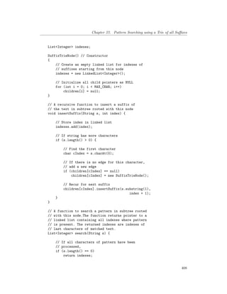 Chapter 57. Pattern Searching using a Trie of all Suffixes
List<Integer> indexes;
SuffixTrieNode() // Constructor
{
// Create an empty linked list for indexes of
// suffixes starting from this node
indexes = new LinkedList<Integer>();
// Initialize all child pointers as NULL
for (int i = 0; i < MAX_CHAR; i++)
children[i] = null;
}
// A recursive function to insert a suffix of
// the text in subtree rooted with this node
void insertSuffix(String s, int index) {
// Store index in linked list
indexes.add(index);
// If string has more characters
if (s.length() > 0) {
// Find the first character
char cIndex = s.charAt(0);
// If there is no edge for this character,
// add a new edge
if (children[cIndex] == null)
children[cIndex] = new SuffixTrieNode();
// Recur for next suffix
children[cIndex].insertSuffix(s.substring(1),
index + 1);
}
}
// A function to search a pattern in subtree rooted
// with this node.The function returns pointer to a
// linked list containing all indexes where pattern
// is present. The returned indexes are indexes of
// last characters of matched text.
List<Integer> search(String s) {
// If all characters of pattern have been
// processed,
if (s.length() == 0)
return indexes;
408
 