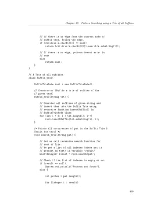 Chapter 57. Pattern Searching using a Trie of all Suffixes
// if there is an edge from the current node of
// suffix tree, follow the edge.
if (children[s.charAt(0)] != null)
return (children[s.charAt(0)]).search(s.substring(1));
// If there is no edge, pattern doesnt exist in
// text
else
return null;
}
}
// A Trie of all suffixes
class Suffix_tree{
SuffixTrieNode root = new SuffixTrieNode();
// Constructor (Builds a trie of suffies of the
// given text)
Suffix_tree(String txt) {
// Consider all suffixes of given string and
// insert them into the Suffix Trie using
// recursive function insertSuffix() in
// SuffixTrieNode class
for (int i = 0; i < txt.length(); i++)
root.insertSuffix(txt.substring(i), i);
}
/* Prints all occurrences of pat in the Suffix Trie S
(built for text) */
void search_tree(String pat) {
// Let us call recursive search function for
// root of Trie.
// We get a list of all indexes (where pat is
// present in text) in variable 'result'
List<Integer> result = root.search(pat);
// Check if the list of indexes is empty or not
if (result == null)
System.out.println("Pattern not found");
else {
int patLen = pat.length();
for (Integer i : result)
409
 