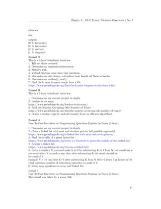 Chapter 9. KLA Tencor Interview Experience | Set 3
cddwww
abc
output:
(0, 0, horizontal)
(2, 0, horizontal)
(2, 0, vertical)
(1, 0, diagonal)
Round 2
This is a 1-hour telephonic interview.
1. Tell me about yourself.
2. Discussion on constructor/instructor
3. Memory leak.
4. Virtual function some more cpp questions.
5. Discussion on core dump, corruption, how handle all these scenarios.
6. Discussion on mallow(), new().
7. Find the k most frequent words from a file.
https://www.geeksforgeeks.org/find-the-k-most-frequent-words-from-a-file/
Round 3
This is a 1-hour telephonic interview.
1. Discussion on my current project in depth.
2. Leaders in an array
https://www.geeksforgeeks.org/leaders-in-an-array/
3. Find the Number Occurring Odd Number of Times
https://www.geeksforgeeks.org/find-the-number-occurring-odd-number-of-times/
4. Design a contact app for android.(mostly focus on efficient algorithm).
Round 4
Face To Face Interview on Programming Questions Explain on Paper (1-hour)
1. Discussion on my current project in depth.
2. Clone a linked list with next and random pointer (all possible approach).
https://www.geeksforgeeks.org/a-linked-list-with-next-and-arbit-pointer/
3. Find the middle of a given linked list
https://www.geeksforgeeks.org/write-a-c-function-to-print-the-middle-of-the-linked-list/
4. Reverse a linked list
https://www.geeksforgeeks.org/reverse-a-linked-list/
5. Given a number N you need make it to 0 by subtracting K or 1 from N, but condition is
you need select K in such a way that after subtracting K the result should be
factored of N.
example N = 10 that first K=5 after subtracting K from N 10-5=5 hence 5 is factors of 10.
Find minimum number of substation operation to make it 0.
6. Some more questions on array and linked list.
Round 5
Face To Face Interview on Programming Questions Explain on Paper (1-hour)
This round was taken by a senior folk.
41
 